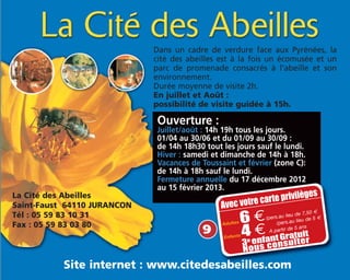 La Cité des Abeilles
Saint-Faust 64110 JURANCON
Tél : 05 59 83 10 31
Fax : 05 59 83 03 80
Site internet : www.citedesabeilles.com
Dans un cadre de verdure face aux Pyrénées, la
cité des abeilles est à la fois un écomusée et un
parc de promenade consacrés à l'abeille et son
environnement.
Durée moyenne de visite 2h.
En juillet et Août :
possibilité de visite guidée à 15h.
Avec votre carte privilèges
Adultes 6 €/pers.au lieu de 7,50 m
Enfants 4 € A partir de 5 ans
/pers.au lieu de 5 m
Ouverture :
Juillet/août : 14h 19h tous les jours.
01/04 au 30/06 et du 01/09 au 30/09 :
de 14h 18h30 tout les jours sauf le lundi.
Hiver : samedi et dimanche de 14h à 18h.
Vacances de Toussaint et février (zone C):
de 14h à 18h sauf le lundi.
Fermeture annuelle du 17 décembre 2012
au 15 février 2013.
3e enfantGratuit
Nous consulter
9
 