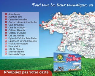 Voici tous les lieux touristiques où
Aqua béarn
Aventure parc
Caves de Crouseilles
Chai du château Arricau Bordes
Cave d’Irouleguy
Cave de Jurançon
Château Abbadia
Château d’Urtubie
Cité des Abeilles
Eglise de l’hôpital Saint-Blaise
Eglise Saint Girons de Monein
Falaise aux Vautours
Francis Miot
Cité de l’Océan
Musée de la mer
Fruits de la Targa
3
16
15
14
13
12
11
10
9
8
7
6
5
4
2
1
14 15
8
19
25
28
18
27
5
N’oubliez pas votre carte
7
24
30
 