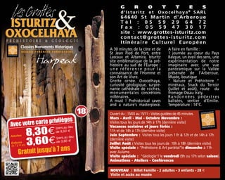 A 30 minutes de la côte et de
St Jean Pied de Port, entre
Lascaux et Altamira, Isturitz
site emblématique de la pré-
histoire au sud de l'Europe :
u n e r é f é r e n c e p o u r l a
connaissance de l'Homme et
son Art de Vivre.
Grotte ornée. Oxocelhaya,
curiosité géologique, surpre-
nante cathédrale de roches,
monumentales concrétions
millénaires.
A must ! Prehistorical caves
and a nature's masterpiece.
A faire en famille :
1 journée au coeur du Pays
Basque, un éveil des sens, une
expérimentation de notre
imaginaire avec une vue
panoramique sur la Vallée
préservée de l'Arberoue.
Musée, boutique
" Nature et Préhistoire "
minéraux, Snack du Terroir
(juillet et août), route du
fromage Ossau Iraty.
Randonnées pédestres
balisées, sentier d'Emilie.
Température : 14°C.
G R O T T E S
d'Isturitz et Oxocelhaya®®
SARL
64640 St Martin d'Arberoue
T é l : 0 5 5 9 2 9 6 4 7 2
F a x : 0 5 5 9 4 7 3 0 1 7
site : www.grottes-isturitz.com
contact@grottes-isturitz.com
Itinéraire Culturel Européen
Ouvert du : 15/03 au 15/11 - Visites guidées de 45 minutes.
Mars - Avril - Mai - Octobre Novembre :
Visites tous les jours de 14h à 17h (dernière visite)
Vacances scolaires et jours fériés :
11h et de 14h à 17h (dernière visite)
Juin Septembre : Visites tous les jours 11h & 12h et de 14h à 17h
(dernière visite)
Juillet Août : Visites tous les jours de 10h à 18h (dernière visite)
Visite spéciale : "Préhistoire & Art pariétal"le dimanche à 11h
avec Aulame.
Visite spéciale : "Géologie"/ le vendredi (9h ou 17h selon saison).
Animations - Ateliers - Conférences
NOUVEAU : Billet Famille - 2 adultes - 3 enfants - 28 €
Visite et accès au musée
Adultes 8,30€
Enfants
3,60€
/pers.au lieu
de 9,50 m
/pers.au lieu
de 3,90 m
18
Avec votre carte privilèges
Gratuit jusqu’à 7 ans
de 7 à 14 ans
 