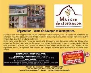 Dégustation - Vente de Jurançon et Jurançon sec.
Située au coeur de l'appellation, sur les chemins de Saint-Jacques, dans un site classé, la Maison du
Jurançon vous fera découvrir près de 150 Jurançon et Jurançons secs, mais aussi de nombreux autres
vins du Sud-Ouest et produits du terroir.
Cette halte vous donnera l'envie de partir à la découverte des domaines nichés au détour d'un
coteau sur la Route des Vins du Jurançon, rencontrer des femmes et des hommes passionnés qui
vous parleront de leurs vins comme de leurs enfants, déguster des vins qui ont l'accent de leur
signataire, car ici, le vigneron fait son vin, de la vigne au verre, pour atteindre le Jurançon dont
il rêve.
Maison du Jurançon - 64360 LACOMMANDE
Tél. 05 59 82 70 30 - Fax 05 59 82 74 64
www.vins-jurancon.fr - Email : contact@vins-jurancon.fr
OUVERT du 1er
juillet au 31 août :
Du lundi au samedi : de 11h à 19 h
Dimanche et jours fériés : de 15h à 19h
En juillet et août : assiette du pélerin de 12h à 14h (5€)
Hors Saison :
Du mercredi au dimanche : de 14h à 18h
(fermé le dimanche en janvier, février, mars et le 1er
Janvier - Le 1er
Mai
Le 1er
Novembre et le 25 décembre).
Avec votre carte privilèges
2 verres à
Dégustation
offerts à partir
de 40m d’achat
23
 