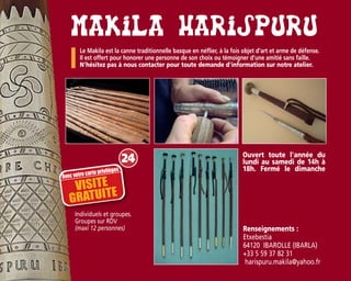 Le Makila est la canne traditionnelle basque en néflier, à la fois objet d’art et arme de défense.
Il est offert pour honorer une personne de son choix ou témoigner d’une amitié sans faille.
N'hésitez pas à nous contacter pour toute demande d'information sur notre atelier.
Individuels et groupes.
Groupes sur RDV
(maxi 12 personnes) Renseignements :
Etxebestia
64120 IBAROLLE (IBARLA)
+33 5 59 37 82 31
harispuru.makila@yahoo.fr
Ouvert toute l'année du
lundi au samedi de 14h à
18h. Fermé le dimanche
24
Avec votre carte privilèges
VISITE
GRATUITE
 