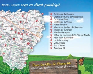 vous serez reçu en client privilégié
Grottes de Bétharram
Grottes d’Isturitz et Oxocelhaya
Grottes de Sare
Grottes de la Verna
Haras de Gelos
Maison du jambon de Bayonne
Maison du Jurançon
Makilas Harispuru
Office de tourisme de St-Pée-sur-Nivelle
Petit train d’Artouste
Ur Bizia rafting
Villa Arnaga
Zoo d’Asson
Aventure 64
17
18
19
22
21
20
25
23
26
27
29
30
28
24
10
3
4
22
11
16
23
9 21 13
61
2
17
12
26
20
29
 