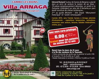 Tél. : 05.59.29.83.92 ou 05.59.29.94.97
Email : contact@arnaga.fr
GPS : 43°22.00.N - 01°25.29.W - suivre ARNAGA
www.arnaga.com
Visite commentée des jardins
par le jardinier le lundi à 16h et le jeudi à
11h00 du 9 juillet à la fin août.
Ouvert tous les jours du 23 mars
à la fin des vacances de la Toussaint
• Visite commentée des jardins par le jardinier le lundi à 16h
et le jeudi à 11h du 8 juillet au 31 août.
• Balade théâtralisée le vendredi à 10h30 du 12 juillet au 31 août.
« Balade théâtralisée le vendredi à 11h
du 13 juillet à la fin août »
28
Avec votre carte privilèges
Adultes 6,00€
Gratuit pour les enfants
de moins de 12 ans
/pers. au
lieu de 7,20m
Edmond Rostand l’auteur de Cyrano de Bergerac a planté
dans un écrin de verdure la maison de ses rêves :
19 pièces somptueusement décorées, un jardin à la
française s'étendant sur plus de 4 hectares,un parc
boisé constitué de chênes centenaires...
2** au guide Michelin - Site Classé "Monument
historique" et "Jardin remarquable".
L’année 2013, sera l’année Cyrano à Arnaga jalonnée
d’évènements : expositions temporaires, animations,
rencontres avec acteurs, lectures, balades théâtralisées,
cinéma, jeux…
 