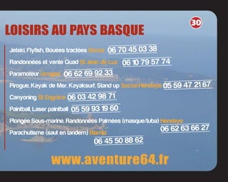 LOISIRS AU PAYS BASQUE
www.aventure64.fr
Jetski, Flyfish, Bouées tractées Socoa
Randonnées et vente Quad St Jean de Luz
Paramoteur Urrugne
Pirogue, Kayak de Mer, Kayaksurf, Stand up Socoa/Hendaye
Canyoning St Engrâce
Paintball, Laser paintball
Plongée Sous-marine, Randonnées Palmées (masque/tuba) Hendaye
Parachutisme (saut en tandem) Biarritz
06 70 45 03 38
06 10 79 57 74
06 62 69 92 33
30
05 59 47 21 67
06 03 42 98 71
05 59 93 19 60
06 62 63 66 27
06 45 50 88 62
 