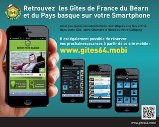 Retrouvez les Gîtes de France du Béarn
et du Pays basque sur votre Smartphone
www.gites64.mobi
ainsi que toutes les informations touristiques une fois arrivé
dans votre Gîte, votre Chambre d’Hôtes ou votre Camping
Il est également possible de réserver
vos prochainesvacances à partir de ce site mobile :
www.gites64.mobi
 