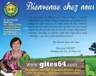 Vous avez choisi un hébergement « Gîtes de France », véritable
ambassade de nos cultures basques et béarnaises où les propriétaires
échangeront avec vous sur les mille secrets de notre territoire.
Et pour que votre séjour soit encore plus agréable nous nous sommes
associés aux plus grands noms du tourisme de notre Département :
réductions, avantages et surprises, voilà tout l’esprit de ce carnet
« Privilèges » qui vous est personnellement réservé.
Très heureux séjour chez nous.
Marie-José NOUSTY
Présidente des Gîtes de France 64
 