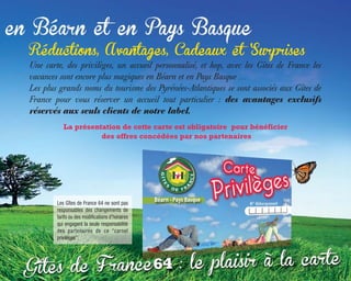 Réductions, Avantages, Cadeaux et Surprises
Une carte, des privilèges, un accueil personnalisé, et hop, avec les Gîtes de France les
vacances sont encore plus magiques en Béarn et en Pays Basque …
Les plus grands noms du tourisme des Pyrénées-Atlantiques se sont associés aux Gîtes de
France pour vous réserver un accueil tout particulier : des avantages exclusifs
réservés aux seuls clients de notre label.
La présentation de cette carte est obligatoire pour bénéficier
des offres concédées par nos partenaires
Les Gîtes de France 64 ne sont pas
responsables des changements de
tarifs ou des modifications d’horaires
qui engagent la seule responsabilité
des partenaires de ce “carnet
privilèges”.
 