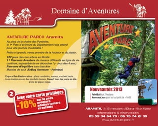 Avec votre carte privilèges
-10%
sur le pass
aventure
adultes juniors
et enfants
2
ARAMITS, à 15 minutes d'Oloron Ste Marie
informations & réservations
05 59 34 64 79 / 06 76 74 21 39
www.aventure-parc.fr
Nouveautés 2013
PaintBall sur 2 hectares
Nouveaux jeux pour les tout petits de + 1m00
 