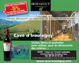 OUVERT : 7 jours sur 7 d'avril à septembre
Fermé le dimanche d’octobre à mars.
Tél. 05 59 37 41 33
A Saint Etienne de Baïgorry, route de St Jean Pied de Port
www.cave-irouleguy.com
Visites libres et gratuites
avec vidéos, jeux de découverte
des arômes ...
Avec votre carte privilèges
-5%de remise sur les produits
en vente dans notre boutique5
 