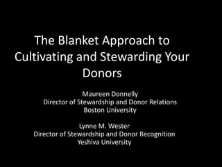 The Blanket Approach to
Cultivating and Stewarding Your
Donors
Lynne M. Wester
Director of Stewardship and Donor Recognition
Yeshiva University
Maureen Donnelly
Director of Stewardship and Donor Relations
Boston University
 