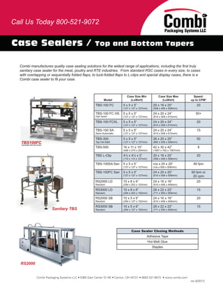 Case Sealers / Top and Bottom Tapers
Combi manufactures quality case sealing solutions for the widest range of applications, including the ﬁrst truly
sanitary case sealer for the meat, poultry and RTE industries. From standard RSC cases in every size, to cases
with overlapping or sequentially folded ﬂaps, to tuck-folded ﬂaps to L-clips and special display cases, there is a
Combi case sealer to ﬁt your case.
Combi Packaging Systems LLC • 5365 East Center Dr NE • Canton, OH 44721 • (800) 521-9072 • www.combi.com
rev 6/2013
RS2000
Model
Case Size Min
(LxWxH)
Case Size Max
(LxWxH)
Speed:
up to CPM*
TBS-100 FC 5 x 5 x 5”
(127 x 127 x 127mm)
20 x 16 x 20”
(508 x 406 x 508mm)
20
TBS-100 FC HS
High Speed
5 x 5 x 5”
(127 x 127 x 127mm)
24 x 20 x 24”
(610 x 508 x 610mm)
50+
TBS-100 FCXL 5 x 5 x 5”
(127 x 127 x 127mm)
24 x 20 x 24”
(610 x 508 x 610mm)
20
TBS-100 SA
Semi-Automatic
5 x 5 x 5”
(127 x 127 x 127mm)
24 x 20 x 24”
(610 x 508 x 610mm)
15
TBS-300
Top Hot Melt
5 x 5 x 5”
(127 x 127 x 127mm)
26 x 20 x 20”
(660 x 508 x 508mm)
50
TBS-500 16 x 11 x 10”
(406 x 279 x 254mm)
42 x 30 x 42”
(1067 x 762 x 1067mm)
8
TBS L-Clip 4½ x 4½ x 5”
(114 x 114 x 127mm)
20 x 16 x 20”
(508 x 406 x 508mm)
20
TBS-100SA San 5 x 5 x 5”
(127 x 127 x 127mm)
n/a x 20 x 20”
(n/a x 508 x 508mm)
80 fpm
TBS-100FC San 5 x 5 x 5”
(127 x 127 x 127mm)
24 x 20 x 20”
(610 x 508 x 508mm)
60 fpm or
20 cpm
RS2000 LD
Random
10 x 8 x 6”
(254 x 203 x 152mm)
24 x 16 x 16”
(610 x 406 x 406mm)
20
RS3000 LD
Random
10 x 8 x 6”
(254 x 203 x 152mm)
28 x 22 x 22”
(711 x 559 x 559mm)
15
RS2000 SB
Random
10 x 5 x 6”
(254 x 127 x 152mm)
24 x 16 x 16”
(610 x 406 x 406mm)
20
RS3000 SB
Random
10 x 5 x 6”
(254 x 127 x 152mm)
28 x 22 x 22”
(711 x 559 x 559mm)
15
Case Sealer Closing Methods
Adhesive Tape
Hot Melt Glue
Staples
Call Us Today 800-521-9072
Sanitary TBS
 