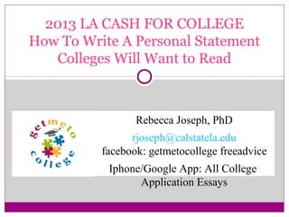 2013 LA CASH FOR COLLEGE
How To Write A Personal Statement
Colleges Will Want to Read

Rebecca Joseph, PhD
rjoseph@calstatela.edu
facebook: getmetocollege freeadvice
Iphone/Google App: All College
Application Essays

 