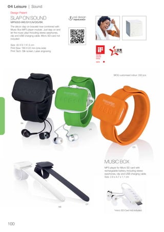 100
SLAP ON SOUND
MP5053-WE/GY/LN/OG/BK
OG
LN
BK
GY
WE
Design Patent
04 Leisure | Sound
The silicon slap on bracelet now combined with
Music Box MP3 player module. Just slap on and
let the music play! Including stereo earphones,
clip and USB charging cable. Micro SD-card not
included
Size: 45 X 6.1 X1.5 cm
Print Size: 160 X 22 mm (one side)
Print Tech: Silk screen, Laser engraving
MP3 player for Micro SD card with
rechargeable battery. Including stereo
earphones, clip and USB charging cable.
Size: 2.6 x 4.7 x 1.1 cm
*micro SD-Card not included
MUSIC BOX
MOQ customised colour: 200 pcs.
 