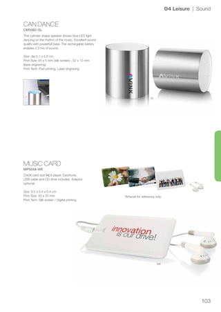 103
CAN DANCE
CM5062-SL
MUSIC CARD
MP5048-WE
SL
WE
04 Leisure | Sound
This cylinder shape speaker shows blue LED light
dancing on the rhythm of the music. Excellent sound
quality with powerfull bass. The rechargable battery
enables 2,5 hrs of sound.
Size: dia 5.1 x 5.6 cm
Print Size: 45 x 5 mm (silk screen) ; 52 x 10 mm
(laser engraving)
Print Tech: Pad printing, Laser engraving
Credit card size Mp3 player. Earphone,
USB cable and CD drive included. Adaptor
optional.
Size: 8.5 x 5.4 x 0.4 cm
Print Size: 50 x 20 mm
Print Tech: Silk screen / Digital printing
*Artwork for reference only.
 