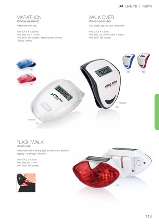113
MARATHON
PD5018-WE/BU/RD
WALK OVER
PD5022-BK/BU/RD
FLASH WALK
PD5023-WE
BU
RD
WE
PD5018
PD5022
BK
BU RD
WE
04 Leisure | Health
Pedometer with clip
Size: 6.6 x 4 x 2.8 cm
Print Size: 20 x 13 mm
Print Tech: Silk screen / Watertransfer printing
/ Digital printing
Nice design yet low cost pedometer.
Size: 5.5 x 4 x 3 cm
Print Size: 22 x 8 mm (only 1 color)
Print Tech: Silk screen
Pedometer with fl ashing light and refl ector. Ideal for
jogging or walking in the dark.
Size: 6 x 3.5 x 3 cm
Print Size: 9 x 3 mm
Print Tech: Silk screen
 