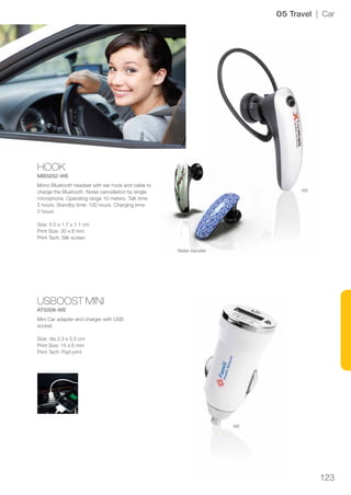 123
HOOK
MB5032-WE
USBOOST MINI
AT5008-WE
WE
WE
05 Travel | Car
Mono Bluetooth headset with ear hook and cable to
charge the Bluetooth. Noise cancellation by single
microphone. Operating range 10 meters. Talk time:
5 hours. Standby time: 100 hours. Charging time:
2 hours
Size: 5.0 x 1.7 x 1.1 cm
Print Size: 30 x 8 mm
Print Tech: Silk screen
Mini Car adapter and charger with USB
socket.
Size: dia 2.3 x 5.5 cm
Print Size: 15 x 6 mm
Print Tech: Pad print
Water transfer
 