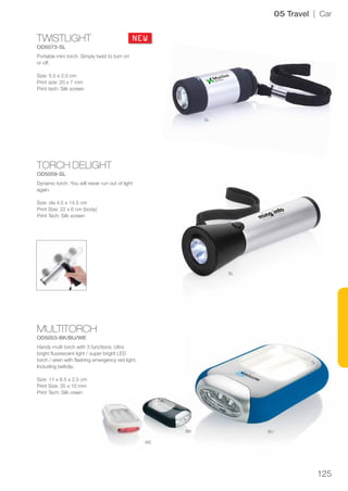 125
TWISTLIGHT
OD5073-SL
TORCH DELIGHT
OD5059-SL
MULTITORCH
OD5053-BK/BU/WE
SL
SL
BUBK
WE
NEW
05 Travel | Car
Portable mini torch. Simply twist to turn on
or off.
Size: 5.5 x 2.0 cm
Print size: 20 x 7 mm
Print tech: Silk screen
Dynamo torch. You will never run out of light
again.
Size: dia 4.5 x 14.5 cm
Print Size: 22 x 6 cm (body)
Print Tech: Silk screen
Handy multi torch with 3 functions; Ultra
bright fluorescent light / super bright LED
torch / siren with flashing emergency red light.
Including beltclip.
Size: 11 x 6.5 x 2.5 cm
Print Size: 35 x 10 mm
Print Tech: Silk creen
 
