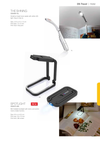 127
THE SHINING
OD5064-SL
SPOTLIGHT
OD5072-BK
SL
BK
NEW
05 Travel | Hotel
Small but bright book reader with white LED
light. Easy to clip on.
Size: 12.5 x 2.5 x 1.5 cm
Print Size: 15 x 5 mm
Print Tech: Pad print
Mini foldable booklight with name card and/or
memo holder function.
Size: 6.9 x 4 x 6.5 cm
Print size: 16 x 10 mm
Print tech: Silk screen
 