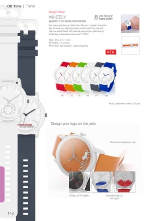 142
WHEELY
WAP0017-GY/LN/BU/OG/WE/RD
NEW
BUGYWELNOGRD
Design Patent
06 Time | Trend
So many watches, so little time. We can’t create more time
but at least you will enjoy every minute with this colorful
silicone watchband with special gear-pattern dial design.
Including a Japanese movement. 3 ATM.
Size: 25 x 4.7x 1.4cm
Print Size: 11 x 5mm
Print Tech: Silk screen / Laser engraving
Design your logo on the plate
3D logo on PVC plate embossed logo on
PVC plate
*Artwork for reference only
MOQ customised colour: 200 pcs.
 