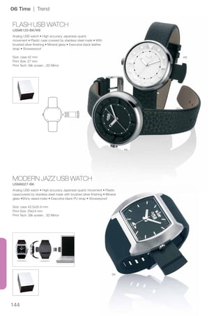 144
FLASH USB WATCH
USM6120-BK/WE
MODERN JAZZ USB WATCH
USM6027-BK
WE
BK
BK
06 Time | Trend
Analog USB watch • High accuracy Japanese quartz
movement • Plastic case covered by stainless steel mask • With
brushed silver finishing • Mineral glass • Executive black leather
strap • Showerproof
Size: case 42 mm
Print Size: 27 mm
Print Tech: Silk screen , 3D Mirror
Analog USB watch • High accuracy Japanese quartz movement • Plastic
casecovered by stainless steel mask with brushed silver finishing • Mineral
glass •Shiny raised index • Executive black PU strap • Showerproof
Size: case 43.5x35.9 mm
Print Size: 29x24 mm
Print Tech: Silk screen , 3D Mirror
 