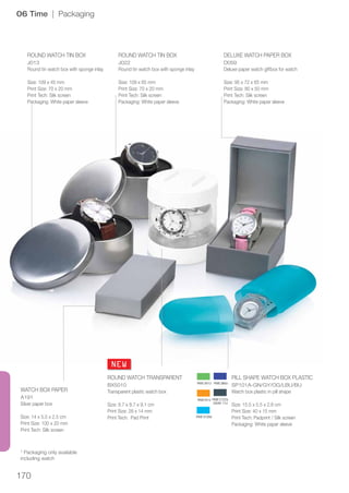 170
NEW
06 Time | Packaging
* Packaging only available
including watch
WATCH BOX PAPER
A191
Silver paper box
Size: 14 x 5.5 x 2.5 cm
Print Size: 100 x 20 mm
Print Tech: Silk screen
ROUND WATCH TRANSPARENT
BX5010
Transparent plastic watch box
Size: 8.7 x 8.7 x 9.1 cm
Print Size: 28 x 14 mm
Print Tech: Pad Print
PILL SHAPE WATCH BOX PLASTIC
SP101A-GN/GY/OG/LBU/BU
Watch box plastic in pill shape
Size: 15.5 x 5.5 x 2.8 cm
Print Size: 40 x 15 mm
Print Tech: Padprint / Silk screen
Packaging: White paper sleeve
ROUND WATCH TIN BOX
J013
Round tin watch box with sponge inlay
Size: 109 x 45 mm
Print Size: 70 x 20 mm
Print Tech: Silk screen
Packaging: White paper sleeve
ROUND WATCH TIN BOX
J022
Round tin watch box with sponge inlay
Size: 109 x 65 mm
Print Size: 70 x 20 mm
Print Tech: Silk screen
Packaging: White paper sleeve
DELUXE WATCH PAPER BOX
D059
Deluxe paper watch giftbox for watch
Size: 95 x 72 x 65 mm
Print Size: 80 x 50 mm
Print Tech: Silk screen
Packaging: White paper sleeve
 