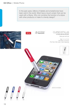 18
CLIPSO STYLUS
ST5039-BK/BU/RD/WE
BK BU RD WE
NEW
02 Office | Mobile Phone
Stylus pen with clip
Size: 1 x 1 x 7 cm
Print Size: 5 x 24 mm
Print Tech: Silk screen, Laser engraving
In the past years, billions of tablets and smartphones have
been sold in the world. Most have a touch screen that can be
used with a Stylus. Why not combine the function of a stylus
with other products or make it a trendy design?
phone not included
 