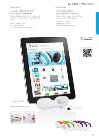 23
OG
LN WE RD BU GY
LOGO STAND LIGHT
ST5017-GY/BU/LN/OG/RD/WE
LOGO STAND
ST5018-GY/BU/LN/OG/RD/WE
Design Patent Design Patent
02 Office | Mobile Phone
Designer tablet computer stand. Including touch
screen pen and light up logo on base. Including
pouch.
Size: 13 x 3.4 x 4.6 cm
Print Size: 20 x 7 mm
Print Tech: Silk screen, light up logo
Designer tablet computer stand. Including
touch screen pen. Including pouch.
Size: 13 x 3.4 x 4.6 cm
Print Size: 24 x 15 mm
Print Tech: Silk screen, doming
tablet not included
MOQ customised colour: 200 pcs.
 