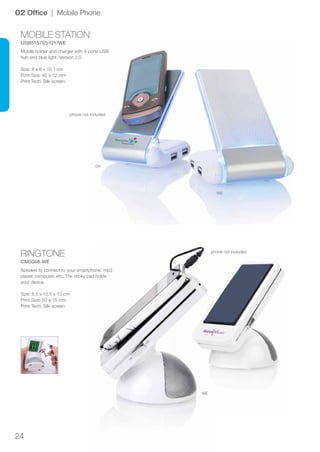 24
RINGTONE
CM5048-WE
MOBILE STATION
USB5157(2)-GY/WE
GY
WE
WE
02 Office | Mobile Phone
Speaker to connect to your smartphone, mp3
player, computer, etc. The sticky pad holds
your device.
Size: 8.5 x 10.5 x 13 cm
Print Size: 50 x 15 mm
Print Tech: Silk screen
Mobile holder and charger with 4 ports USB
hub and blue light. Version 2.0
Size: 8 x 8 x 10.1 cm
Print Size: 45 x 12 mm
Print Tech: Silk screen
phone not included
phone not included
 
