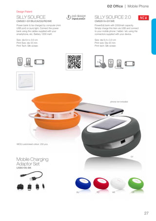 27
SILLY SOURCE
CM5051-GY/BU/LN/OG/RD/WE
SILLY SOURCE 2.0
CM5051A-GY/WE
BU RD
OG
GY
WE LN
NEW
Design Patent
02 Office | Mobile Phone
Power bank to be charged by computer (mini
USB port) or (sun) light. Connect the power
bank using the cables supplied with your
smartphone, etc. Battery 1200 maH.
Size: dia 8.4 x 3.0 cm
Print Size: dia 43 mm
Print Tech: Silk screen
Power(ful) bank with 2000mah capacity.
Simply charge this item via USB and connect
to your mobile phone / tablet / etc using the
connectors supplied with your device.
Size: dia 8.4 x 3.0 cm
Print size: Dia 43 mm
Print tech: Silk screen
phone not included
MOQ customised colour: 250 pcs.
Mobile Charging
Adaptor Set
USB5185-BK
 
