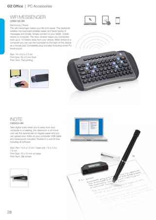 28
WIFI MESSENGER
USB5193-BK
INOTE
CM5024-BK
BK
BK
02 Office | PC Accessories
Electronics | Travel
The wifi messenger makes your life a lot easier. This bluetooth
wireless mini keyboard enables easier and faster typing of
messages and emails. Simply connect to your tablet, mobile
phone or computer. The nano receiver keeps you connected
even up to 10 meters away from your device. When linked to a
computer you can use the touchpad on the back of this device
as a mouse pad. Completely plug and play! Including smart PU
travel pouch.
Size: 16 x 8.4 x 2.3 cm
Print Size: 20 x 5 mm front
Print Tech: Pad printing
Take digital notes when you’re away from your
computer in a meeting, the classroom or at home.
Just use this special pen on regular paper and you
can upload your notes on your computer. USB cable
and travel pouch included. Packed in a nice tin box
including all software.
Size: Pen: 13.5 x 1.4 cm / base unit: 7.6 x 3.3 x
1.5 cm
Print Size: 10 x 10 mm on base
Print Tech: Silk screen
 