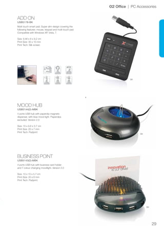 29
ADD ON
USB5178-BK
BUSINESS POINT
USB5143(2)-MBK
MOOD HUB
USB5144(2)-MBK
BK
BK
BK
02 Office | PC Accessories
Multi touch smart pad. Super slim design covering the
following features: mouse, keypad and multi touch pad.
Compatible with Windows XP, Vista, 7.
Size: 9.46 x 8 x 9.2 cm
Print Size: 30 x 10 mm
Print Tech: Silk screen
4 ports USB hub with business card holder
and 7 colour changing moodlight. Version 2.0
Size: 10 x 10 x 5.7 cm
Print Size: 20 x 6 mm
Print Tech: Padprint
4 ports USB hub with paperclip magnetic
dispenser, with blue mood light. Paperclips
excluded. Version 2.0
Size: 10 x 9.8 x 3.7 cm
Print Size: 20 x 7 mm
Print Tech: Padprint
 