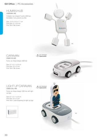 30
HUMAN HUB
USB5084-WE
CARAVAN
USB5125-WE
LIGHT UP CARAVAN
USB5125L-WE
WE
WE
WE
02 Office | PC Accessories
Foldable man shaped 4 ports USB hub,
bendable in any posture you like.
Size: 12.3 x 10.3 x 1.1 cm
Print Size: 27 x 20 mm
Print Tech: Silk screen
Funny car shape design USB hub
Size: 8.1 x 5.1 x 2.8 cm
Print Size: 25 x 5 mm
Print Tech: Silk screen
Funny car shape design USB hub with light
up logo.
Size: 8.1 x 5.1 x 2.8 cm
Print Size: 25 x 5 mm
Print Tech: Laser Engraving for light up logo
 