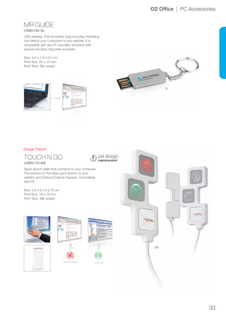 33
MR GUIDE
USB5166-SL
TOUCH N GO
USB5173-WE
WE
SL
Design Patent
02 Office | PC Accessories
USB webkey. This innovative plug and play marketing
tool directs your customers to any website. It is
compatible with any PC and Mac browsers with
autorun function. Keychain included.
Size: 5.0 x 1.8 x 0.5 cm
Print Size: 22 x 10 mm
Print Tech: Silk screen
Quick launch plate that connects to your computer.
The buttons on the plate quick launch to your
weblink and Outlook/Outlook Express. Compatible
with PC.
Size: 3.5 x 8.3 x 0,75 cm
Print Size: 16 x 16 mm
Print Tech: Silk screen
Go to mailVisit the website
 