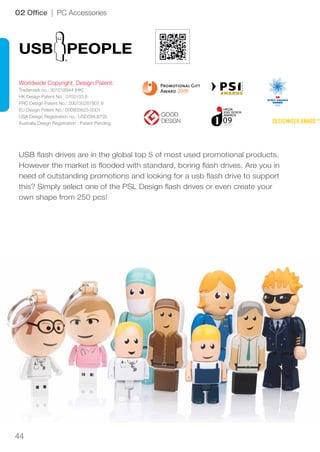 44
Worldwide Copyright, Design Patent:
Trademark no.: 301018944 (HK)
HK Design Patent No.: 0703103.8
PRC Design Patent No.: 200730287807.9
EU Design Patent No.: 000905625-0001
USA Design Registration no.: USD594,870S
Australia Design Registration : Patent Pending
WINNER
2009
02 Office | PC Accessories
USB PEOPLE
USB flash drives are in the global top 5 of most used promotional products.
However the market is flooded with standard, boring flash drives. Are you in
need of outstanding promotions and looking for a usb flash drive to support
this? Simply select one of the PSL Design flash drives or even create your
own shape from 250 pcs!
 