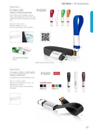57
CHAIN USB
USM6212-GY/BU/LN/OG/RD/WE
CHAIN USB LEATHER
USM6212L-BK/BN/WE
NEW
RD WE LN OG
BU
GY
BK
BK
WE BN
Design Patent
Design Patent
02 Office | PC Accessories
A thin USB key chain available in various
colors. Very portable due to its thin size and
useable as a keychain. Including 16 mm split
ring.
Size: 9.8 x 1.85 x 1.0 cm
Print Size: Metal 25 x 11 mm
Print Tech: Silk screen, Laser engraving
PU Leather key chain with USB flash drive.
Size: 11.7 x 2.05 x 1.05cm
Print Size: on metal: 25mm x 11mm , on
leather: 40mm x 10mm
Print Tech: Silk screen, Laser engraving,
Embossed
MOQ customised colour: 250 pcs.
MOQ: 50 MOQ: 1K
available colors:
3D customized design
P.8-9
 