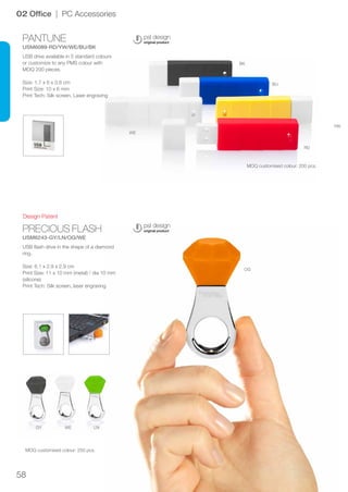 58
PANTUNE
USM6089-RD/YW/WE/BU/BK
PRECIOUS FLASH
USM6243-GY/LN/OG/WE
OG
RD
YW
BU
BK
WE
LNWEGY
Design Patent
02 Office | PC Accessories
USB drive available in 5 standard colours
or customize to any PMS colour with
MOQ 200 pieces.
Size: 1.7 x 6 x 0.8 cm
Print Size: 10 x 6 mm
Print Tech: Silk screen, Laser engraving
USB flash drive in the shape of a diamond
ring.
Size: 6.1 x 2.9 x 2.9 cm
Print Size: 11 x 10 mm (metal) / dia 10 mm
(silicone)
Print Tech: Silk screen, laser engraving
MOQ customised colour: 200 pcs.
MOQ customised colour: 250 pcs.
 