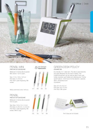 71
PENSIL MINI
PB5106-GY/LN/OG/WE
PENSIL
PB5107-GY/LN/OG/WE
GREEN DESK POLICY
CK5080-WE
GY
OG
WE
LN
OG
GY
LN
WE
WE
02 Office | Desk
Metal pen in trendy silicone jacket.
Mini version. Turn to open.
Size: 11.6 x 1.05 x 1.25 cm
Print Size: 4 x 30 mm
Print Tech: Laser engraving, Silk
screen
Metal pen in trendy silicone jacket.
Turn to open.
Size: Size: 14.0 x 1.0 x 1.3 cm
Print Size: 5 x 60 mm, 4 x 22 mm
Print Tech: Laser engraving, Silk
screen, Mirror Logo
Eco friendly 3 in 1 desk item. The silicon panel absorbs
(sun) light efficiently into the built-in battery. This
multifunctional item can be used as alarm clock, pen
holder, business card holder and collecting box. Further
specifi cations: 12/24 hours format selection, calender,
alarm, temperature and
countdown.
Size: 8.5 x 8 x 8.3 cm
Print Size: 50 x 15 mm
Print Tech: Silk screen
Pen & clips are not included
MOQ customised colour: 500 pcs.
 