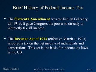 Brief History of Federal Income Tax

    The Sixteenth Amendment was ratified on February
     25, 1913. It gave Congress the power to directly or
     indirectly tax all income.

    The Revenue Act of 1913 (effective March 1, 1913)
     imposed a tax on the net income of individuals and
     corporations. This act is the basis for income tax laws
     in the US.



Chapter 1, Exhibit 4   CCH Federal Taxation Basic Principles   8 of 11
 