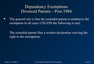 Dependency Exemptions
                       Divorced Parents—Post 1984
      The general rule is that the custodial parent is entitled to the
       exemption in all cases UNLESS the following is met:

       The custodial parent files a written declaration waiving the
       right to the exemptions




Chapter 3, Exhibit 9          CCH Federal Taxation Basic Principles   18 of 37
 