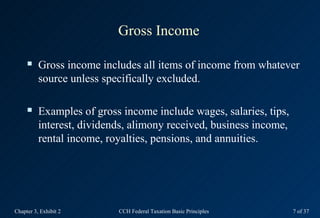 Gross Income

         Gross income includes all items of income from whatever
          source unless specifically excluded.

         Examples of gross income include wages, salaries, tips,
          interest, dividends, alimony received, business income,
          rental income, royalties, pensions, and annuities.




Chapter 3, Exhibit 2       CCH Federal Taxation Basic Principles    7 of 37
 