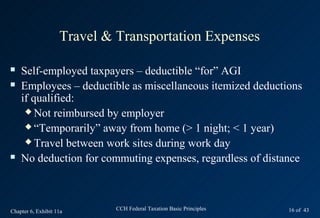 Travel & Transportation Expenses

   Self-employed taxpayers – deductible “for” AGI
   Employees – deductible as miscellaneous itemized deductions
    if qualified:
      Not reimbursed by employer

      “Temporarily” away from home (> 1 night; < 1 year)

      Travel between work sites during work day

   No deduction for commuting expenses, regardless of distance



Chapter 6, Exhibit 11a       CCH Federal Taxation Basic Principles   16 of 43
 