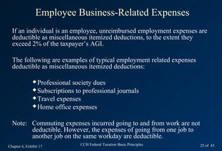 Employee Business-Related Expenses
  If an individual is an employee, unreimbursed employment expenses are
  deductible as miscellaneous itemized deductions, to the extent they
  exceed 2% of the taxpayer’s AGI.

  The following are examples of typical employment related expenses
  deductible as miscellaneous itemized deductions:

               Professionalsociety dues
               Subscriptions to professional journals
               Travel expenses
               Home office expenses



  Note: Commuting expenses incurred going to and from work are not
        deductible. However, the expenses of going from one job to
        another job on the same workday are deductible.
Chapter 6, Exhibit 17           CCH Federal Taxation Basic Principles   25 of 43
 