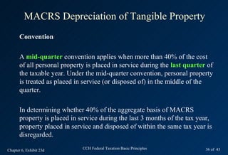 MACRS Depreciation of Tangible Property
       Convention

       A mid-quarter convention applies when more than 40% of the cost
       of all personal property is placed in service during the last quarter of
       the taxable year. Under the mid-quarter convention, personal property
       is treated as placed in service (or disposed of) in the middle of the
       quarter.

       In determining whether 40% of the aggregate basis of MACRS
       property is placed in service during the last 3 months of the tax year,
       property placed in service and disposed of within the same tax year is
       disregarded.

Chapter 6, Exhibit 23d        CCH Federal Taxation Basic Principles         36 of 43
 