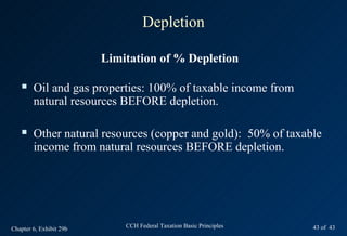 Depletion

                         Limitation of % Depletion

       Oil and gas properties: 100% of taxable income from
        natural resources BEFORE depletion.

       Other natural resources (copper and gold): 50% of taxable
        income from natural resources BEFORE depletion.




Chapter 6, Exhibit 29b       CCH Federal Taxation Basic Principles   43 of 43
 