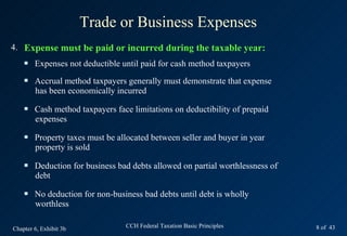 Trade or Business Expenses
4. Expense must be paid or incurred during the taxable year:
       Expenses not deductible until paid for cash method taxpayers
       Accrual method taxpayers generally must demonstrate that expense
        has been economically incurred
       Cash method taxpayers face limitations on deductibility of prepaid
        expenses
       Property taxes must be allocated between seller and buyer in year
        property is sold
       Deduction for business bad debts allowed on partial worthlessness of
        debt
       No deduction for non-business bad debts until debt is wholly
        worthless

Chapter 6, Exhibit 3b            CCH Federal Taxation Basic Principles         8 of 43
 