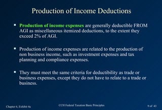 Production of Income Deductions
          Production of income expenses are generally deductible FROM
           AGI as miscellaneous itemized deductions, to the extent they
           exceed 2% of AGI.

          Production of income expenses are related to the production of
           non business income, such as investment expenses and tax
           planning and compliance expenses.

          They must meet the same criteria for deductibility as trade or
           business expenses, except they do not have to relate to a trade or
           business.



Chapter 6, Exhibit 4a           CCH Federal Taxation Basic Principles           9 of 43
 