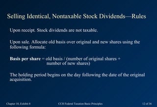 Selling Identical, Nontaxable Stock Dividends—Rules

  Upon receipt. Stock dividends are not taxable.

  Upon sale. Allocate old basis over original and new shares using the
  following formula:

  Basis per share = old basis / (number of original shares +
                    number of new shares)

  The holding period begins on the day following the date of the original
  acquisition.




Chapter 10, Exhibit 8      CCH Federal Taxation Basic Principles         12 of 36
 