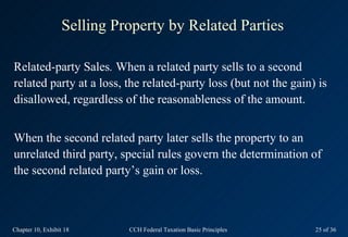 Selling Property by Related Parties

Related-party Sales. When a related party sells to a second
related party at a loss, the related-party loss (but not the gain) is
disallowed, regardless of the reasonableness of the amount.


When the second related party later sells the property to an
unrelated third party, special rules govern the determination of
the second related party’s gain or loss.



Chapter 10, Exhibit 18       CCH Federal Taxation Basic Principles   25 of 36
 