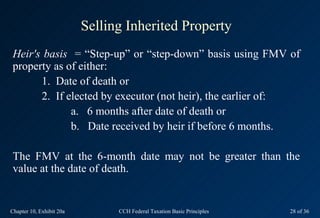 Selling Inherited Property
Heir's basis = “Step-up” or “step-down” basis using FMV of
property as of either:
      1. Date of death or
      2. If elected by executor (not heir), the earlier of:
             a. 6 months after date of death or
             b. Date received by heir if before 6 months.

The FMV at the 6-month date may not be greater than the
value at the date of death.


Chapter 10, Exhibit 20a         CCH Federal Taxation Basic Principles   28 of 36
 
