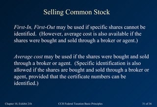 Selling Common Stock

       First-In, First-Out may be used if specific shares cannot be
       identified. (However, average cost is also available if the
       shares were bought and sold through a broker or agent.)

       Average cost may be used if the shares were bought and sold
       through a broker or agent. (Specific identification is also
       allowed if the shares are bought and sold through a broker or
       agent, provided that the certificate numbers can be
       identified.)


Chapter 10, Exhibit 21b       CCH Federal Taxation Basic Principles   31 of 36
 